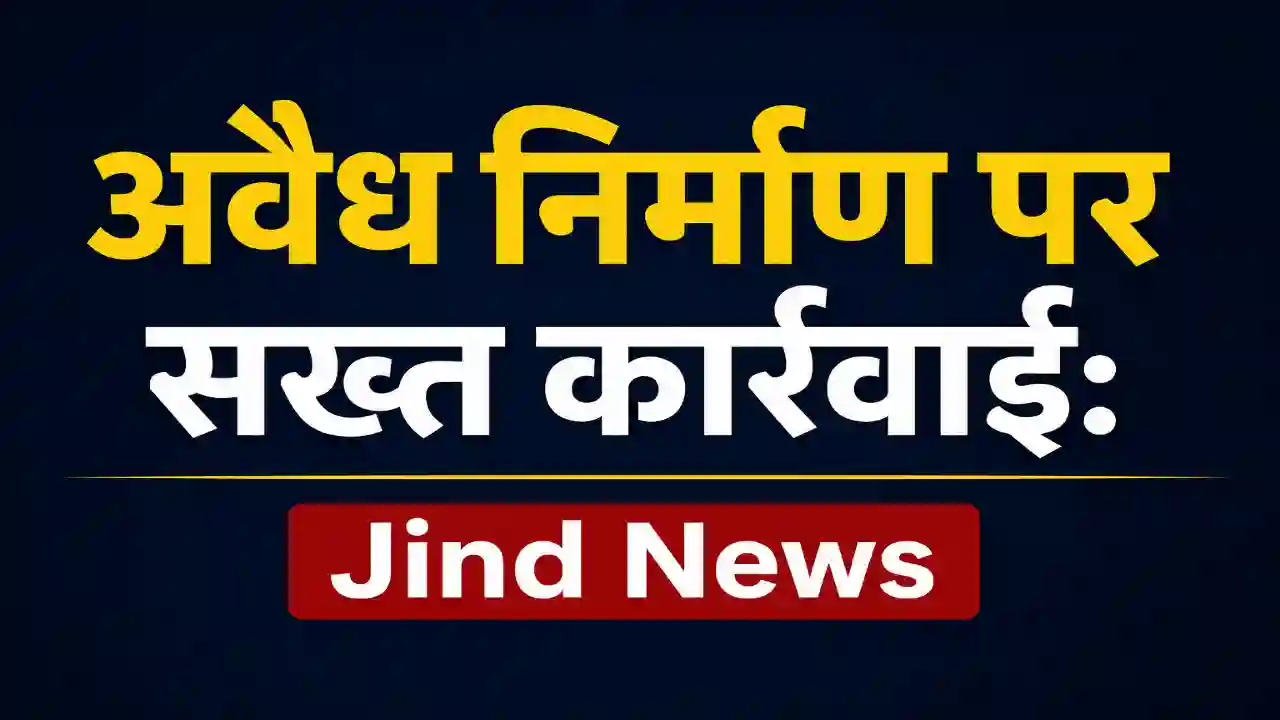 अवैध निर्माण पर सख्त कार्रवाई: Jind News